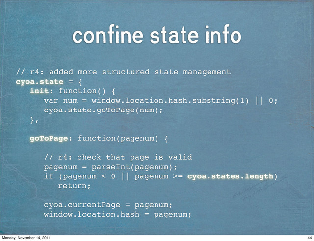 confine state info
// r4: added more structured state management
cyoa.state = {
! init: function() {
! ! var num = window.location.hash.substring(1) || 0;
! ! cyoa.state.goToPage(num);
! },
!
! goToPage: function(pagenum) {
! !
! ! // r4: check that page is valid
! ! pagenum = parseInt(pagenum);
! ! if (pagenum < 0 || pagenum >= cyoa.states.length)
! ! ! return;
! !
! ! cyoa.currentPage = pagenum;
! ! window.location.hash = pagenum;
44
Monday, November 14, 2011
