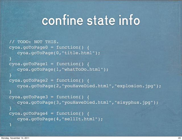 confine state info
// TODO: NOT THIS.
cyoa.goToPage0 = function() {
! cyoa.goToPage(0,"title.html");
}
cyoa.goToPage1 = function() {
! cyoa.goToPage(1,"whatToDo.html");
}
cyoa.goToPage2 = function() {
! cyoa.goToPage(2,"youHaveDied.html","explosion.jpg");
}
cyoa.goToPage3 = function() {
! cyoa.goToPage(3,"youHaveDied.html","sisyphus.jpg");
}
cyoa.goToPage4 = function() {
! cyoa.goToPage(4,"sellIt.html");
}
45
Monday, November 14, 2011
