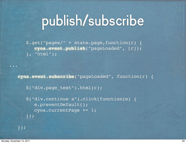 publish/subscribe
! ! $.get("pages/" + state.page,function(r) {!
! !
! ! ! cyoa.event.publish("pageLoaded", [r]);!
! ! }, "html");
...
! cyoa.event.subscribe("pageLoaded", function(r) {!
! !
! ! $("div.page_text").html(r);
! !
! ! $("div.continue a").click(function(e) {
! ! ! e.preventDefault();
! ! ! cyoa.currentPage += 1;
! ! });
! ! !
! });
50
Monday, November 14, 2011

