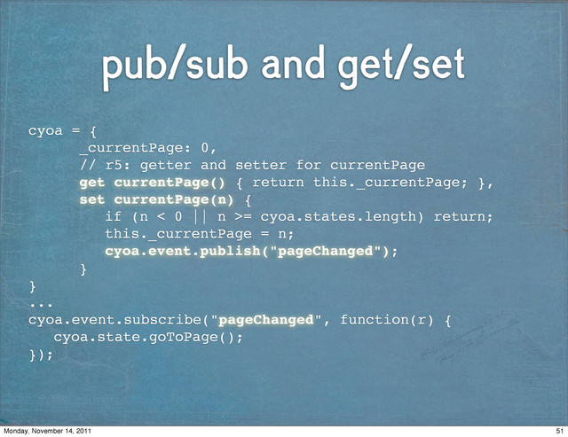 pub/sub and get/set
cyoa = {
! ! _currentPage: 0,
! ! // r5: getter and setter for currentPage
! ! get currentPage() { return this._currentPage; },
! ! set currentPage(n) {
! ! ! if (n < 0 || n >= cyoa.states.length) return;
! ! ! this._currentPage = n;
! ! ! cyoa.event.publish("pageChanged");
! ! }
}
...
cyoa.event.subscribe("pageChanged", function(r) {!!
! cyoa.state.goToPage();
});
51
Monday, November 14, 2011
