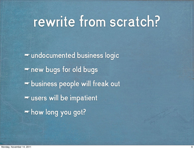 rewrite from scratch?
☛ undocumented business logic
☛ new bugs for old bugs
☛ business people will freak out
☛ users will be impatient
☛ how long you got?
9
Monday, November 14, 2011
