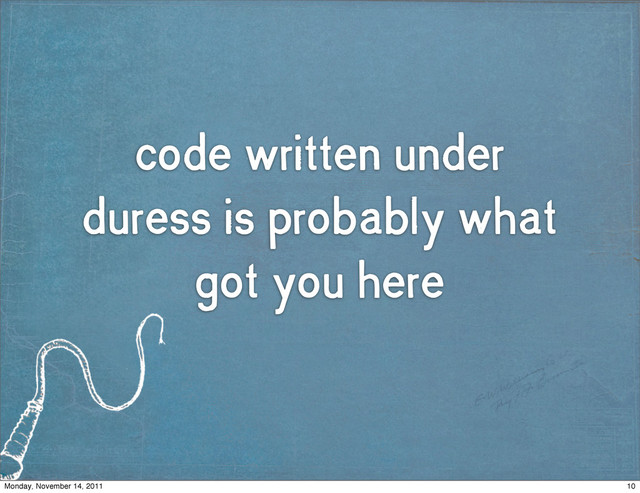 code written under
duress is probably what
got you here
10
Monday, November 14, 2011
