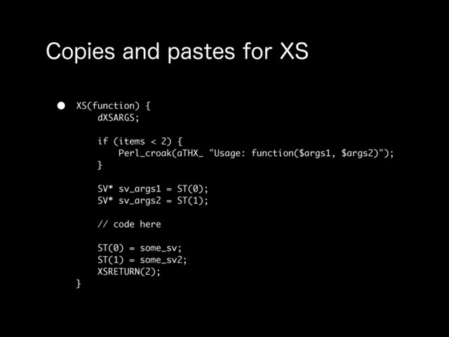 $PQJFTBOEQBTUFTGPS94
• XS(function) {
dXSARGS;
if (items < 2) {
Perl_croak(aTHX_ "Usage: function($args1, $args2)");
}
SV* sv_args1 = ST(0);
SV* sv_args2 = ST(1);
// code here
ST(0) = some_sv;
ST(1) = some_sv2;
XSRETURN(2);
}
