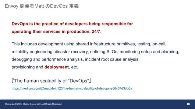 Copyright © 2019 Studist Corporation. All Rights Reserved 18
Envoy 開発者Matt のDevOps 定義
DevOps is the practice of developers being responsible for
operating their services in production, 24/7.
This includes development using shared infrastructure primitives, testing, on-call,
reliability engineering, disaster recovery, defining SLOs, monitoring setup and alarming,
debugging and performance analysis, incident root cause analysis,
provisioning and deployment, etc.
『The human scalability of “DevOps”』
https://medium.com/@mattklein123/the-human-scalability-of-devops-e36c37d3db6a
