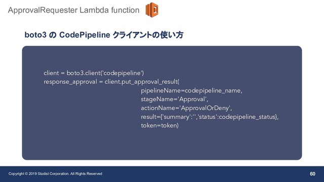 Copyright © 2019 Studist Corporation. All Rights Reserved 60
ApprovalRequester Lambda function
client = boto3.client('codepipeline')
response_approval = client.put_approval_result(
pipelineName=codepipeline_name,
stageName='Approval',
actionName='ApprovalOrDeny',
result={'summary':'','status':codepipeline_status},
token=token)
boto3 の CodePipeline クライアントの使い方

