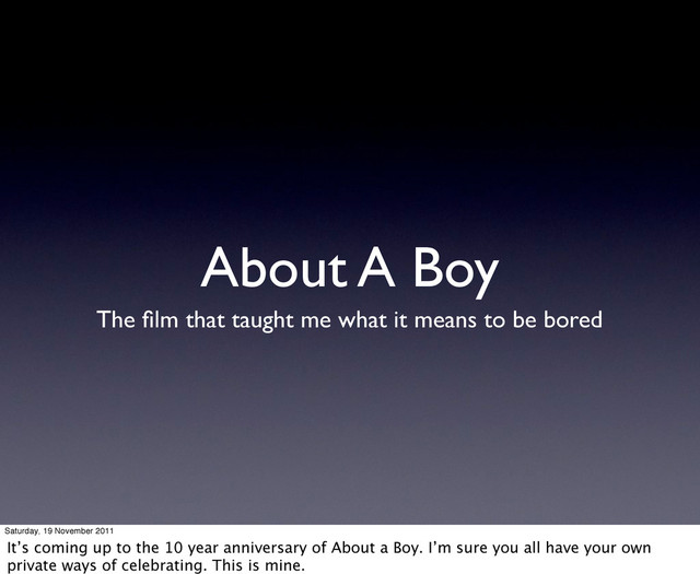 About A Boy
The ﬁlm that taught me what it means to be bored
Saturday, 19 November 2011
It’s coming up to the 10 year anniversary of About a Boy. I’m sure you all have your own
private ways of celebrating. This is mine.
