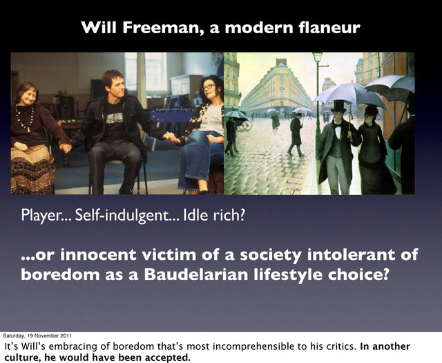 Player... Self-indulgent... Idle rich?
...or innocent victim of a society intolerant of
boredom as a Baudelarian lifestyle choice?
Will Freeman, a modern ﬂaneur
Saturday, 19 November 2011
It’s Will’s embracing of boredom that’s most incomprehensible to his critics. In another
culture, he would have been accepted.
