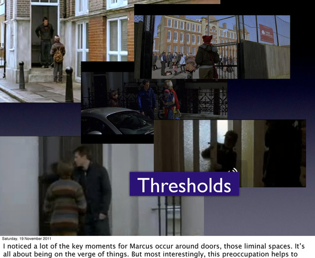 Thresholds
Saturday, 19 November 2011
I noticed a lot of the key moments for Marcus occur around doors, those liminal spaces. It’s
all about being on the verge of things. But most interestingly, this preoccupation helps to

