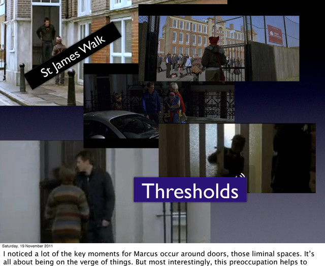 Thresholds
St James W
alk
Saturday, 19 November 2011
I noticed a lot of the key moments for Marcus occur around doors, those liminal spaces. It’s
all about being on the verge of things. But most interestingly, this preoccupation helps to
