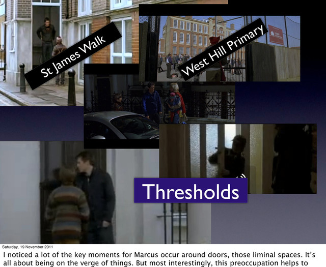 Thresholds
St James W
alk
West Hill Primary
Saturday, 19 November 2011
I noticed a lot of the key moments for Marcus occur around doors, those liminal spaces. It’s
all about being on the verge of things. But most interestingly, this preoccupation helps to
