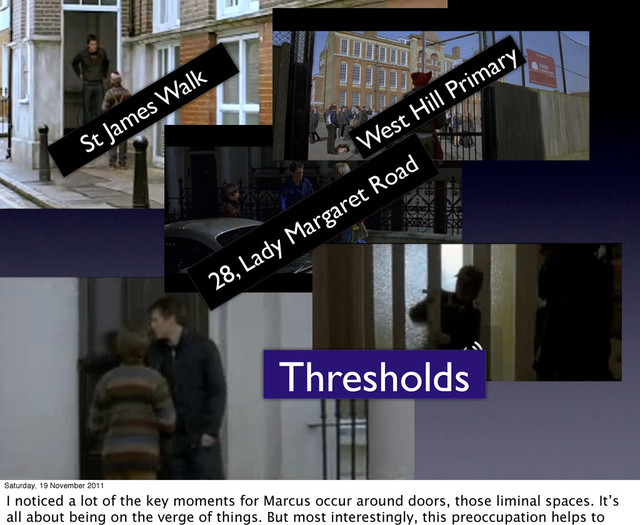 Thresholds
St James W
alk
West Hill Primary
28, Lady Margaret Road
Saturday, 19 November 2011
I noticed a lot of the key moments for Marcus occur around doors, those liminal spaces. It’s
all about being on the verge of things. But most interestingly, this preoccupation helps to
