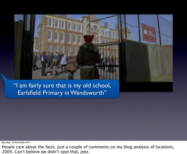 “I am fairly sure that is my old school,
Earlsﬁeld Primary in Wandsworth”
Saturday, 19 November 2011
People care about the facts. Just a couple of comments on my blog analysis of locations,
2009. Can’t believe we didn’t spot that, jeez.
