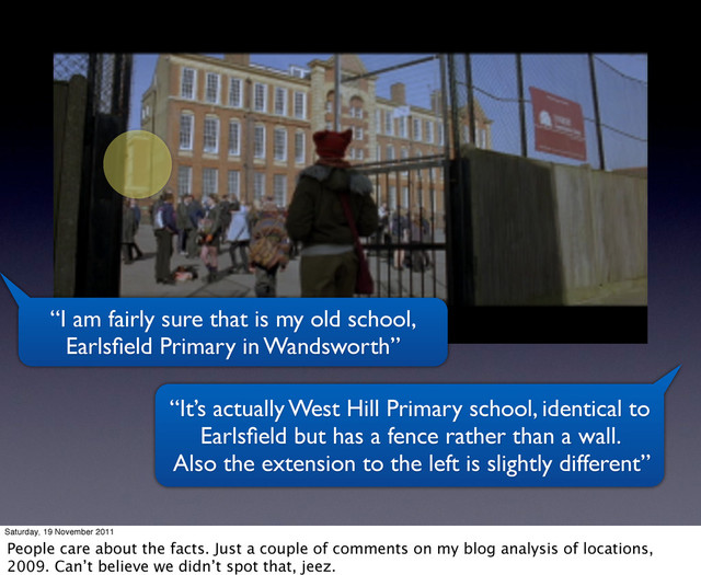 “I am fairly sure that is my old school,
Earlsﬁeld Primary in Wandsworth”
“It’s actually West Hill Primary school, identical to
Earlsﬁeld but has a fence rather than a wall.
Also the extension to the left is slightly different”
Saturday, 19 November 2011
People care about the facts. Just a couple of comments on my blog analysis of locations,
2009. Can’t believe we didn’t spot that, jeez.
