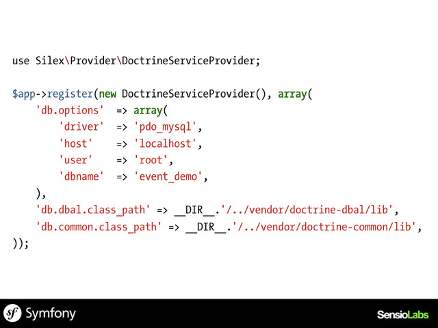 use Silex\Provider\DoctrineServiceProvider;
$app->register(new DoctrineServiceProvider(), array(
'db.options' => array(
'driver' => 'pdo_mysql',
'host' => 'localhost',
'user' => 'root',
'dbname' => 'event_demo',
),
'db.dbal.class_path' => __DIR__.'/../vendor/doctrine-dbal/lib',
'db.common.class_path' => __DIR__.'/../vendor/doctrine-common/lib',
));
