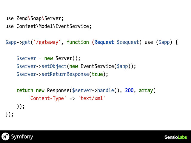 use Zend\Soap\Server;
use Confeet\Model\EventService;
$app->get('/gateway', function (Request $request) use ($app) {
$server = new Server();
$server->setObject(new EventService($app));
$server->setReturnResponse(true);
return new Response($server->handle(), 200, array(
'Content-Type' => 'text/xml'
));
});
