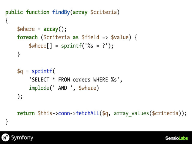 public function findBy(array $criteria)
{
$where = array();
foreach ($criteria as $field => $value) {
$where[] = sprintf('%s = ?');
}
$q = sprintf(
'SELECT * FROM orders WHERE %s',
implode(' AND ', $where)
);
return $this->conn->fetchAll($q, array_values($criteria));
}
