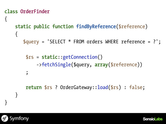 class OrderFinder
{
static public function findByReference($reference)
{
$query = 'SELECT * FROM orders WHERE reference = ?';
$rs = static::getConnection()
->fetchSingle($query, array($reference))
;
return $rs ? OrderGateway::load($rs) : false;
}
}
