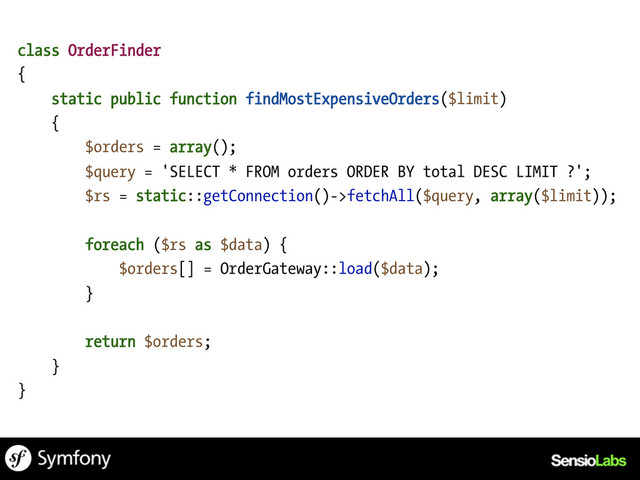 class OrderFinder
{
static public function findMostExpensiveOrders($limit)
{
$orders = array();
$query = 'SELECT * FROM orders ORDER BY total DESC LIMIT ?';
$rs = static::getConnection()->fetchAll($query, array($limit));
foreach ($rs as $data) {
$orders[] = OrderGateway::load($data);
}
return $orders;
}
}

