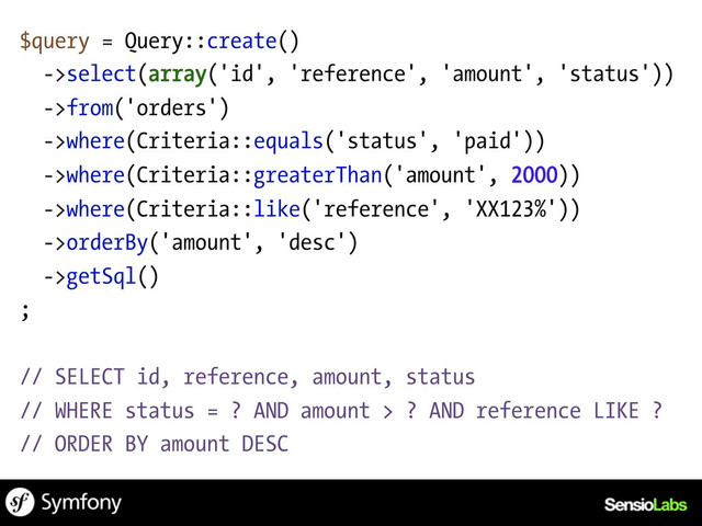 $query = Query::create()
->select(array('id', 'reference', 'amount', 'status'))
->from('orders')
->where(Criteria::equals('status', 'paid'))
->where(Criteria::greaterThan('amount', 2000))
->where(Criteria::like('reference', 'XX123%'))
->orderBy('amount', 'desc')
->getSql()
;
// SELECT id, reference, amount, status
// WHERE status = ? AND amount > ? AND reference LIKE ?
// ORDER BY amount DESC
