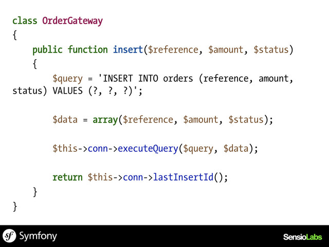 class OrderGateway
{
public function insert($reference, $amount, $status)
{
$query = 'INSERT INTO orders (reference, amount,
status) VALUES (?, ?, ?)';
$data = array($reference, $amount, $status);
$this->conn->executeQuery($query, $data);
return $this->conn->lastInsertId();
}
}
