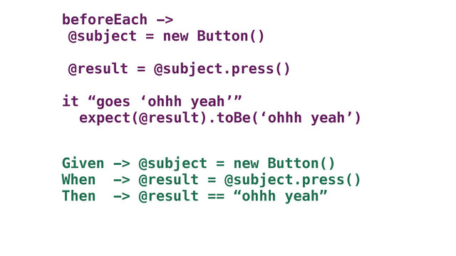 beforeEach ->
@subject = new Button()
@result = @subject.press()
it “goes ‘ohhh yeah’”
expect(@result).toBe(‘ohhh yeah’)
Given -> @subject = new Button()
When -> @result = @subject.press()
Then -> @result == “ohhh yeah”
