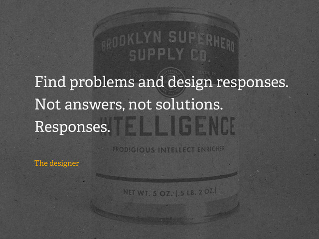 Find problems and design responses.
Not answers, not solutions.
Responses.
The designer
