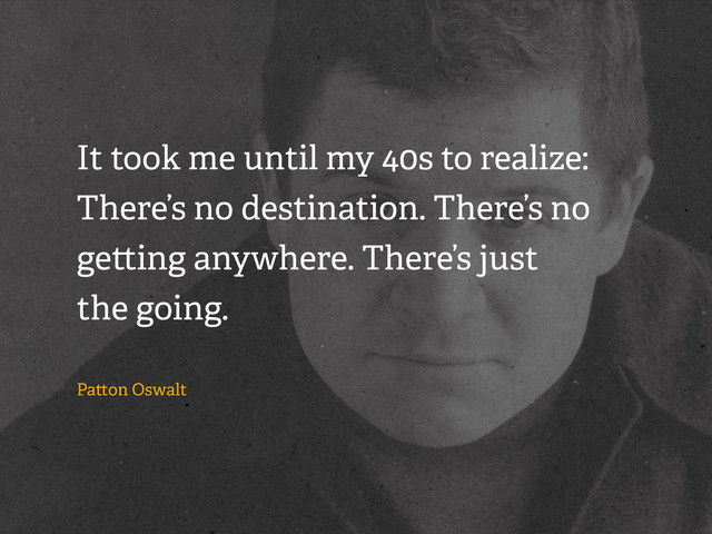 It took me until my 40s to realize:
There’s no destination. There’s no
ge ing anywhere. There’s just
the going.
Pa on Oswalt
