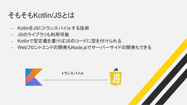 そもそもKotlin/JSとは
- KotlinをJSにトランスパイルする技術
- JSのライブラリも利用可能
- Kotlinで型定義を書けばJSのコードに型を付けられる
- Webフロントエンドの開発もNode.jsでサーバーサイドの開発もできる
トランスパイル
