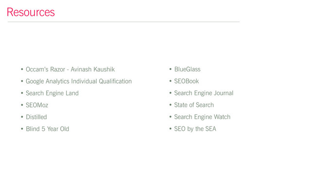 • Occam’s Razor - Avinash Kaushik
• Google Analytics Individual Qualification
• Search Engine Land
• SEOMoz
• Distilled
• Blind 5 Year Old
Resources
• BlueGlass
• SEOBook
• Search Engine Journal
• State of Search
• Search Engine Watch
• SEO by the SEA
