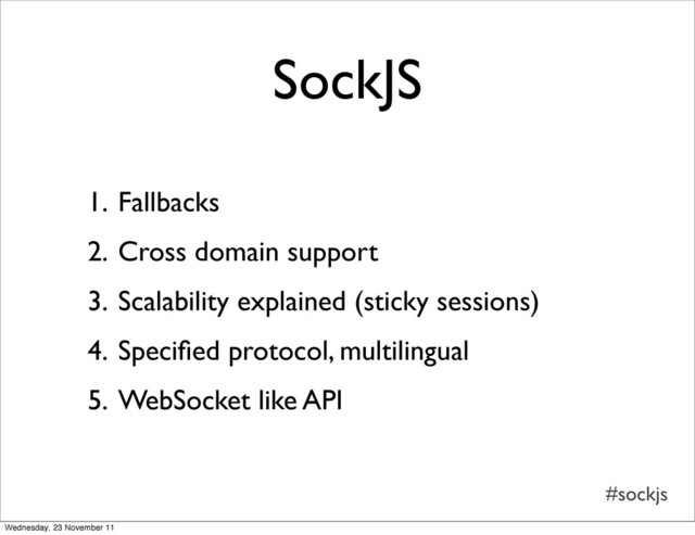 #sockjs
SockJS
1. Fallbacks
2. Cross domain support
3. Scalability explained (sticky sessions)
4. Speciﬁed protocol, multilingual
5. WebSocket like API
Wednesday, 23 November 11
