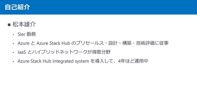 自己紹介
◼ 松本雄介
• SIer 勤務
• Azure と Azure Stack Hub のプリセールス・設計・構築・技術評価に従事
• IaaS とハイブリッドネットワークが得意分野
• Azure Stack Hub integrated system を導入して、4年ほど運用中
