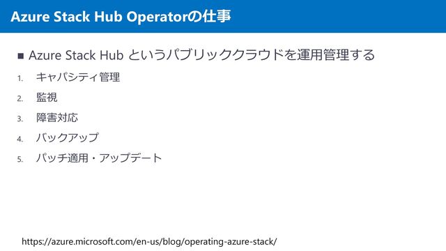 Azure Stack Hub Operatorの仕事
◼ Azure Stack Hub というパブリッククラウドを運用管理する
1. キャパシティ管理
2. 監視
3. 障害対応
4. バックアップ
5. パッチ適用・アップデート
https://azure.microsoft.com/en-us/blog/operating-azure-stack/
