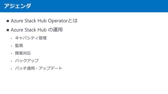 アジェンダ
◼ Azure Stack Hub Operatorとは
◼ Azure Stack Hub の運用
• キャパシティ管理
• 監視
• 障害対応
• バックアップ
• パッチ適用・アップデート
