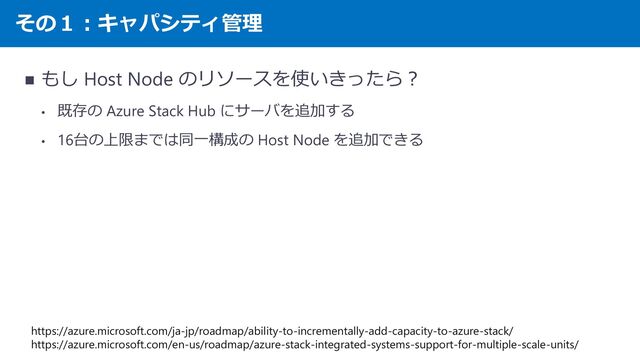 その１：キャパシティ管理
◼ もし Host Node のリソースを使いきったら？
• 既存の Azure Stack Hub にサーバを追加する
• 16台の上限までは同一構成の Host Node を追加できる
https://azure.microsoft.com/ja-jp/roadmap/ability-to-incrementally-add-capacity-to-azure-stack/
https://azure.microsoft.com/en-us/roadmap/azure-stack-integrated-systems-support-for-multiple-scale-units/
