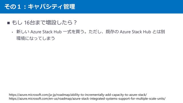 その１：キャパシティ管理
◼ もし 16台まで増設したら？
• 新しい Azure Stack Hub 一式を買う。ただし、既存の Azure Stack Hub とは別
環境になってしまう
https://azure.microsoft.com/ja-jp/roadmap/ability-to-incrementally-add-capacity-to-azure-stack/
https://azure.microsoft.com/en-us/roadmap/azure-stack-integrated-systems-support-for-multiple-scale-units/
