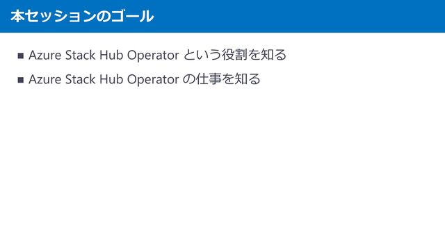 本セッションのゴール
◼ Azure Stack Hub Operator という役割を知る
◼ Azure Stack Hub Operator の仕事を知る
