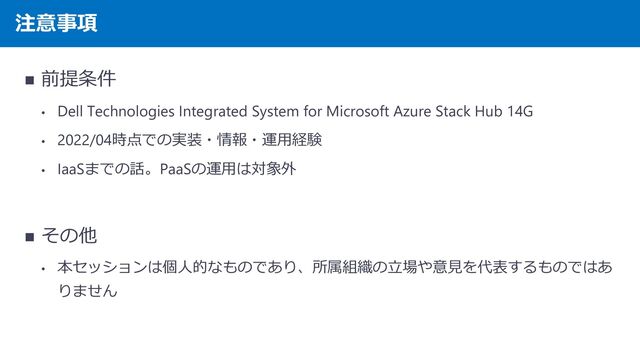 注意事項
◼ 前提条件
• Dell Technologies Integrated System for Microsoft Azure Stack Hub 14G
• 2022/04時点での実装・情報・運用経験
• IaaSまでの話。PaaSの運用は対象外
◼ その他
• 本セッションは個人的なものであり、所属組織の立場や意見を代表するものではあ
りません
