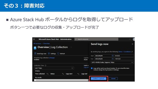 その３：障害対応
◼ Azure Stack Hub ポータルからログを取得してアップロード
ボタン一つで必要なログの収集・アップロードが完了
