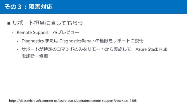その３：障害対応
◼ サポート担当に直してもらう
• Remote Support ※プレビュー
• Diagnostics または DiagnosticsRepair の権限をサポートに委任
• サポートが特定のコマンドのみをリモートから実施して、Azure Stack Hub
を診断・修復
https://docs.microsoft.com/en-us/azure-stack/operator/remote-support?view=azs-2108
