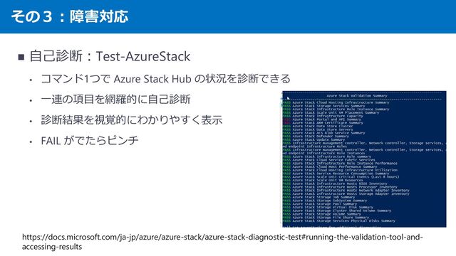 その３：障害対応
◼ 自己診断：Test-AzureStack
• コマンド1つで Azure Stack Hub の状況を診断できる
• 一連の項目を網羅的に自己診断
• 診断結果を視覚的にわかりやすく表示
• FAIL がでたらピンチ
https://docs.microsoft.com/ja-jp/azure/azure-stack/azure-stack-diagnostic-test#running-the-validation-tool-and-
accessing-results
