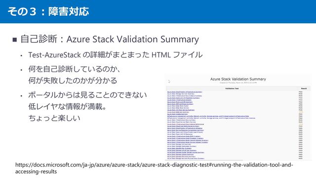 その３：障害対応
◼ 自己診断：Azure Stack Validation Summary
• Test-AzureStack の詳細がまとまった HTML ファイル
• 何を自己診断しているのか、
何が失敗したのかが分かる
• ポータルからは見ることのできない
低レイヤな情報が満載。
ちょっと楽しい
https://docs.microsoft.com/ja-jp/azure/azure-stack/azure-stack-diagnostic-test#running-the-validation-tool-and-
accessing-results
