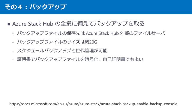その４：バックアップ
◼ Azure Stack Hub の全損に備えてバックアップを取る
• バックアップファイルの保存先は Azure Stack Hub 外部のファイルサーバ
• バックアップファイルのサイズは約20G
• スケジュールバックアップと世代管理が可能
• 証明書でバックアップファイルを暗号化。自己証明書でもよい
https://docs.microsoft.com/en-us/azure/azure-stack/azure-stack-backup-enable-backup-console
