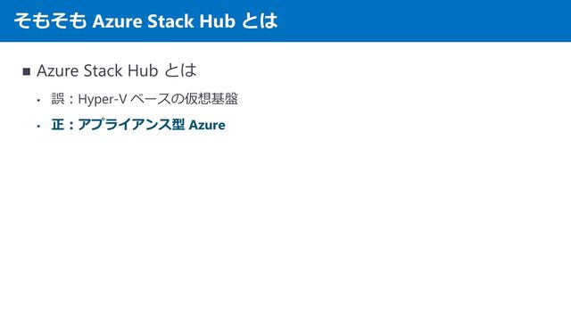そもそも Azure Stack Hub とは
◼ Azure Stack Hub とは
• 誤：Hyper-V ベースの仮想基盤
• 正：アプライアンス型 Azure
