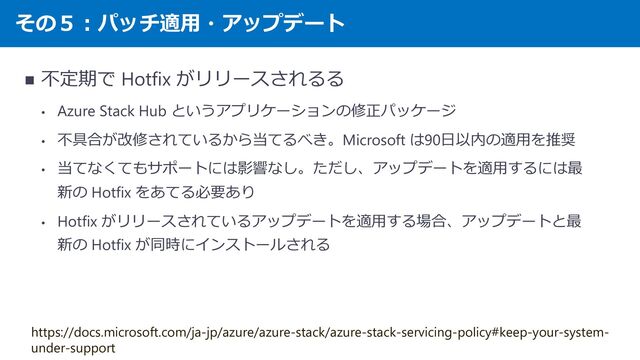 その５：パッチ適用・アップデート
◼ 不定期で Hotfix がリリースされるる
• Azure Stack Hub というアプリケーションの修正パッケージ
• 不具合が改修されているから当てるべき。Microsoft は90日以内の適用を推奨
• 当てなくてもサポートには影響なし。ただし、アップデートを適用するには最
新の Hotfix をあてる必要あり
• Hotfix がリリースされているアップデートを適用する場合、アップデートと最
新の Hotfix が同時にインストールされる
https://docs.microsoft.com/ja-jp/azure/azure-stack/azure-stack-servicing-policy#keep-your-system-
under-support
