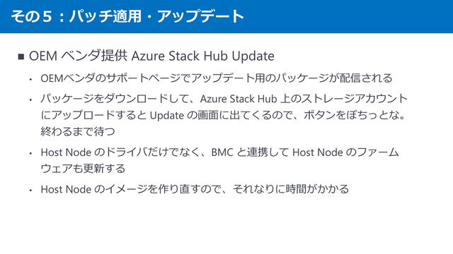 その５：パッチ適用・アップデート
◼ OEM ベンダ提供 Azure Stack Hub Update
• OEMベンダのサポートページでアップデート用のパッケージが配信される
• パッケージをダウンロードして、Azure Stack Hub 上のストレージアカウント
にアップロードすると Update の画面に出てくるので、ボタンをぽちっとな。
終わるまで待つ
• Host Node のドライバだけでなく、BMC と連携して Host Node のファーム
ウェアも更新する
• Host Node のイメージを作り直すので、それなりに時間がかかる
