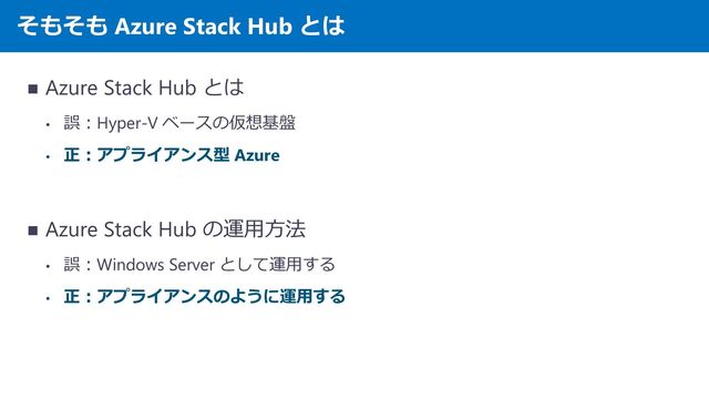 そもそも Azure Stack Hub とは
◼ Azure Stack Hub とは
• 誤：Hyper-V ベースの仮想基盤
• 正：アプライアンス型 Azure
◼ Azure Stack Hub の運用方法
• 誤：Windows Server として運用する
• 正：アプライアンスのように運用する
