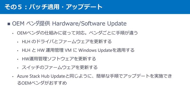 その５：パッチ適用・アップデート
◼ OEM ベンダ提供 Hardware/Software Update
• OEMベンダの仕組みに従って対応。ベンダごとに手順が違う
• HLH のドライバとファームウェアを更新する
• HLH と HW 運用管理 VM に Windows Updateを適用する
• HW運用管理ソフトウェアを更新する
• スイッチのファームウェアを更新する
• Azure Stack Hub Updateと同じように、簡単な手順でアップデートを実施でき
るOEMベンダがおすすめ
