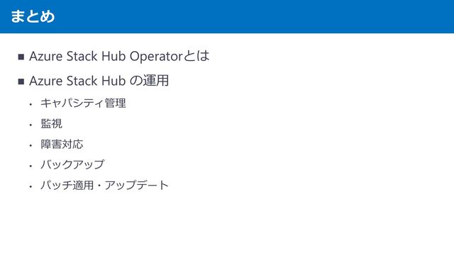 まとめ
◼ Azure Stack Hub Operatorとは
◼ Azure Stack Hub の運用
• キャパシティ管理
• 監視
• 障害対応
• バックアップ
• パッチ適用・アップデート
