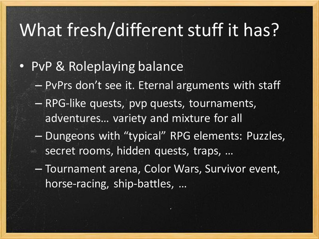 What fresh/different stuff it has?
• PvP & Roleplaying balance
– PvPrs don’t see it. Eternal arguments with staff
– RPG-like quests, pvp quests, tournaments,
adventures… variety and mixture for all
– Dungeons with “typical” RPG elements: Puzzles,
secret rooms, hidden quests, traps, …
– Tournament arena, Color Wars, Survivor event,
horse-racing, ship-battles, …
