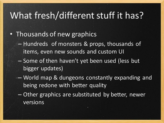 What fresh/different stuff it has?
• Thousands of new graphics
– Hundreds of monsters & props, thousands of
items, even new sounds and custom UI
– Some of then haven’t yet been used (less but
bigger updates)
– World map & dungeons constantly expanding and
being redone with better quality
– Other graphics are substituted by better, newer
versions
